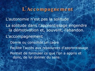 L'Ac c o mpag ne me nt
L'autonomie n'est pas la solitude
La solitude dans l'apprentissage engendre
 la démotivation et, souvent, l'abandon.
L'accompagnement
  Donne ou consolide un cadre
  Facilite l'accès aux ressources d'apprentissage
  Permet de formuler ce que l'on a appris et
   donc, de lui donner du sens
 