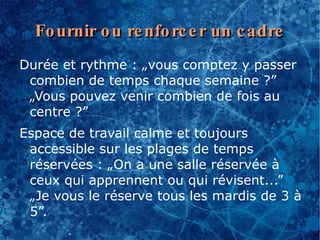 Fo urnir o u re nfo rc e r un c adre
Durée et rythme : „vous comptez y passer
 combien de temps chaque semaine ?”
 „Vous pouvez venir combien de fois au
 centre ?”
Espace de travail calme et toujours
 accessible sur les plages de temps
 réservées : „On a une salle réservée à
 ceux qui apprennent ou qui révisent...”
 „Je vous le réserve tous les mardis de 3 à
 5”.
 