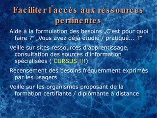 Fac ilite r l'ac c è s aux re s s o urc e s
               pe rtine nte s
Aide à la formulation des besoins „C'est pour quoi
  faire ?” „Vous avez déjà étudié / pratiqué... ?”
Veille sur sites ressources d'apprentissage,
 consultation des sources d'information
 spécialisées ( CURSUS !!!)
Recensement des besoins fréquemment exprimés
 par les usagers
Veille sur les organismes proposant de la
 formation certifiante / diplômante à distance
 