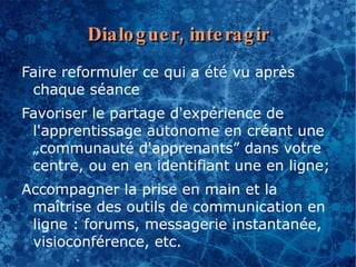 Dialo g ue r, inte rag ir
Faire reformuler ce qui a été vu après
 chaque séance
Favoriser le partage d'expérience de
 l'apprentissage autonome en créant une
 „communauté d'apprenants” dans votre
 centre, ou en en identifiant une en ligne;
Accompagner la prise en main et la
 maîtrise des outils de communication en
 ligne : forums, messagerie instantanée,
 visioconférence, etc.
 