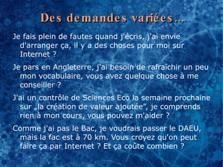 De s de mande s varié e s ...
Je fais plein de fautes quand j'écris, j'ai envie
  d'arranger ça, il y a des choses pour moi sur
  Internet ?
Je pars en Angleterre, j'ai besoin de rafraîchir un peu
  mon vocabulaire, vous avez quelque chose à me
  conseiller ?
J'ai un contrôle de Sciences Eco la semaine prochaine
  sur „la création de valeur ajoutée”, je comprends
  rien à mon cours, vous pouvez m'aider ?
Comme j'ai pas le Bac, je voudrais passer le DAEU,
 mais la fac est à 70 km. Vous croyez qu'on peut
 faire ça par Internet ? Et ça coûte combien ?
 