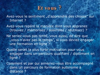 Et vo us ?
Avez-vous le sentiment „d'apprendre des choses” sur
  Internet ?
Avez-vous repéré la manière dont vous apprenez
  (trouvez / mémorisez / assimilez / réutilisez) ?
Ne seriez-vous pas tenté, vous aussi, de dire que
 „vous n'avez pas le temps”, si vous deviez engager
 une formation en ligne ?
Quelle serait la plus forte motivation pour vous
 engager dans un parcours qualifiant / diplômant en
 ligne ?
Comment et par qui aimeriez-vous être accompagné
 dans un parcours de formation autonome à
 distance ?
 