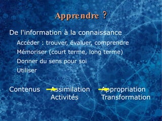 Appre ndre ?
De l'information à la connaissance
  Accéder : trouver, évaluer, comprendre
  Mémoriser (court terme, long terme)
  Donner du sens pour soi
  Utiliser


Contenus     Assimilation     Appropriation
             Activités        Transformation
 