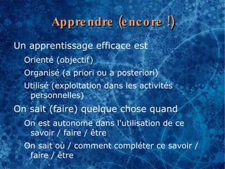 Appre ndre (e nc o re !)
Un apprentissage efficace est
  Orienté (objectif)
  Organisé (a priori ou a posteriori)
  Utilisé (exploitation dans les activités
   personnelles)
On sait (faire) quelque chose quand
  On est autonome dans l'utilisation de ce
   savoir / faire / être
  On sait où / comment compléter ce savoir /
   faire / être
 