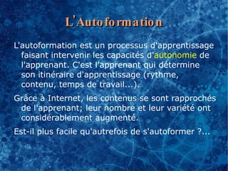 L'Auto fo rmatio n
L'autoformation est un processus d'apprentissage
  faisant intervenir les capacités d'autonomie de
  l'apprenant. C'est l'apprenant qui détermine
  son itinéraire d'apprentissage (rythme,
  contenu, temps de travail...).
Grâce à Internet, les contenus se sont rapprochés
 de l'apprenant; leur nombre et leur variété ont
 considérablement augmenté.
Est-il plus facile qu'autrefois de s'autoformer ?...
 
