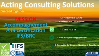 Acting Consulting Solutions
Succeed together
MISSION
Accompagnement
À la certification
IFS/BRC
ACTING
Succeed together
Mr Abdelmajid WAHBI
Chief Executive Officer ( CEO )
+212 619 55 25 53
8, Rue sebte, Bd Mohamed Zerktouni, Casablanca
Cabinet.acting.consulting@gmail.com
 