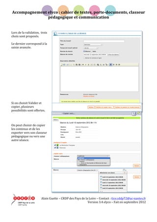 Accompagnement	
  elyco	
  :	
  cahier	
  de	
  textes,	
  porte-­‐documents,	
  classeur	
  
pédagogique	
  et	
  communication	
  
	
   Alain	
  Guette	
  –	
  CRDP	
  des	
  Pays	
  de	
  la	
  Loire	
  –	
  Contact	
  :	
  tice.cddp72@ac-­‐nantes.fr	
  
Version	
  3.4	
  elyco	
  –	
  Fait	
  en	
  septembre	
  2012	
  
	
  
	
  
	
  
Lors	
  de	
  la	
  validation,	
  	
  trois	
  
choix	
  sont	
  proposés.	
  
	
  
Le	
  dernier	
  correspond	
  à	
  la	
  
saisie	
  avancée.	
  
	
  
	
  
	
  
	
  
	
  
	
  
	
  
	
  
	
  
	
  
	
  
	
  
	
  
	
  
Si	
  on	
  choisit	
  Valider	
  et	
  
copier,	
  plusieurs	
  
possibilités	
  sont	
  offertes.	
  
	
  
	
  
	
  
On	
  peut	
  choisir	
  de	
  copier	
  
les	
  contenus	
  et	
  de	
  les	
  
exporter	
  vers	
  son	
  classeur	
  
pédagogique	
  ou	
  vers	
  une	
  
autre	
  séance.	
  
	
  
	
  
	
  
	
  
	
  
	
  
	
  
	
  
	
  
	
  
	
  
	
  
	
  
	
  
 