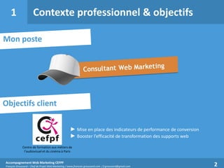 1

Contexte professionnel & objectifs

Mon poste

Objectifs client
► Mise en place des indicateurs de performance de conversion
► Booster l’efficacité de transformation des supports web
Centre de formation aux métiers de
l’audiovisuel et du cinéma à Paris
Accompagnement Web Marketing CEFPF
François Groussard – Chef de Projet Web Marketing / www.francois-groussard.com / f.groussard@gmail.com

2

 