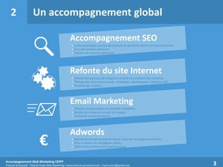 2

Un accompagnement global
Accompagnement SEO
> Audit sémantique, analyse de positions & recommandations d’expressions-clés,
> Suivi des positions mensuel,
> Création de contenus optimisés.

Refonte du site Internet
> Refonte des parcours de navigation et de la structuration des contenus,
> Pilotage des intervenants projet : webdesign, développeurs, rédacteur SEO,
> Paramétrage analytics.


€

Email Marketing
> Création et optimisation du template newsletter,
> Gestion de la base de contact & routages,
> Analyse & recommandations.

Adwords
> Reprise du compte existant & remise à plat des campagnes existantes,
> Mise en œuvre de campagnes ciblées,
> Optimisation continue de la performance.

Accompagnement Web Marketing CEFPF
François Groussard – Chef de Projet Web Marketing / www.francois-groussard.com / f.groussard@gmail.com

3

 