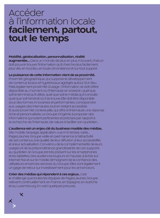 Accéder
     à l’information locale
     facilement, partout,
     tout le temps
     Mobilité, géolocalisation, personnalisation, réalité
     augmentée… Dans un monde de plus en plus mouvant, chacun
     doit pouvoir trouver l’information qu’il cherche plus facilement,
     plus vite, en tout lieu, en toute circonstance et sur tout support.
     La puissance de cette information vient de sa proximité.
     Proximité géographique, qui suppose le développement
     de contenus locaux et hyperlocaux agrégés autour d’un lieu.
     Mais également proximité d’usage : l’information se doit d’être
     disponible au moment où l’internaute en a besoin, quel que
     soit le terminal qu’il utilise, quel que soit le média qu’il consulte,
     quel que soit l’endroit où il se trouve. Elle doit être disponible
     sous des formes innovantes et performantes, correspondre
     aux usages des internautes, tout en restant accessible.
     Et aussi proximité contextuelle, qui offre à l’internaute une réponse
     riche et personnalisée. Le Groupe s’ingénie à proposer des
     informations qui soient pertinentes et précises par rapport à
     la recherche de l’internaute, de nature à faciliter son quotidien.
     L’audience est un enjeu clé du business modèle des médias.
     Site mobile, fanpage, application, vue immersive, carte…
     PagesJaunes Groupe veille en permanence à l’attractivité
     de ses contenus, à la qualité de leur diffusion, à leur accessibilité,
     et à leur actualisation. Convaincu de la complémentarité de leurs
     usages et de la prépondérance grandissante de ces supports
     au quotidien, le Groupe est très présent sur les smartphones
     et les tablettes. Des audiences toujours en hausse, à la fois sur
     Internet fixe et sur le mobile, témoignent de la confiance des
     utilisateurs envers les services du Groupe. Elles sont également
     un gage de retour sur investissement pour les annonceurs.
     Créer des médias qui répondent à ces enjeux, c’est
     le challenge que toutes les équipes de PagesJaunes Groupe
     relèvent continuellement, en France, en Espagne, en Autriche
     et au Luxembourg. En voici quelques preuves.




                                                         10

PJTN001_BAT.indd 10                                                           26/09/12 18:36
 
