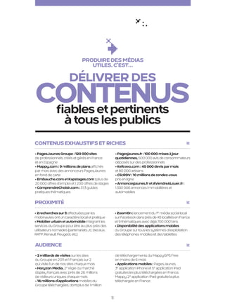 Produire des médias
                                                       utiles, c’est…

                                            Délivrer des
                      contenus
                       fiables et pertinents
                                         à tous les publics
                      Contenus exhaustifs et riches
                      • PagesJaunes Groupe : 120 000 sites                    • Pagesjaunes.fr : 100 000 mises à jour
                      de professionnels, créés et gérés en France             quotidiennes, 500 000 avis de consommateurs
                      et en Espagne                                           déposés sur des professionnels
                      • Mappy.com : 9 millions de plans affichés              • Keltravo.com : 45 000 devis par mois
                      par mois avec des annonceurs PagesJaunes                et 80 000 artisans
                      en fond de carte                                        • ClicRDV : 10 millions de rendez-vous
                      • Embauche.com et Kapstages.com : plus de               pris en ligne
                      20 000 offres d’emploi et 1 200 offres de stages        • Annoncesjaunes.fr et AVendreALouer.fr :
                      • ComprendreChoisir.com : 373 guides                    1 330 000 annonces immobilières et
                      pratiques thématiques                                   automobiles

                      Proximité
                      • 2 recherches sur 3 effectuées par les                 • ZoomOn : lancement du 1er média social local
                      mobinautes ont un caractère local et pratique           sur Facebook dans près de 40 localités en France
                      • Mobilier urbain et automobile intégrant les           et 9 thématiques avec déjà 700 000 fans
                      services du Groupe pour être au plus près des           • Disponibilité des applications mobiles
                      utilisateurs nomades (partenariats JC Decaux,           du Groupe sur tous les systèmes d’exploitation
                      RATP, Renault, Peugeot, etc.)                           des téléphones mobiles et des tablettes

                      Audience
                      • 2 milliards de visites sur les sites                  de téléchargements du MappyGPS Free
                      du Groupe en 2011 et 1 Français sur 2                   en moins de 6 mois
                      qui visite l’un de nos sites chaque mois                • Applications mobiles : PagesJaunes,
                      • Horyzon Media, 2e régie du marché                     3e application iPhone et 5e application iPad
                      display français avec près de 26 millions               gratuites les plus téléchargées en France.
                      de visiteurs uniques chaque mois                        Mappy, 2e application iPad gratuite la plus
                      • 18 millions d’applications mobiles du                 téléchargée en France
                      Groupe téléchargées, dont plus de 1 million


                                                                         11

PJTN001_BAT.indd 11                                                                                                              26/09/12 18:36
 