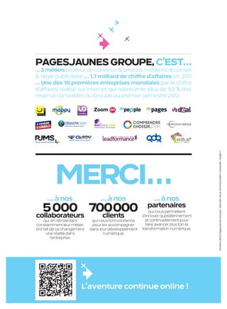 PAGESJAUNES GROUPE, C’EST…
                       … 3 métiers : éditeur de contenus & services, média local, conseil
                       & régie publicitaire … 1,1 milliard de chiffre d’affaires en 2011
                       … Une des 10 premières entreprises mondiales par le chiffre
                       d’affaires réalisé sur Internet, qui représente plus de 59 % des
                       revenus consolidés du Groupe au premier semestre 2012




                                                                                                                     Octobre 2012/ PagesJaunes Groupe / Direction de la Communication corporate / Angie+1
                                MERCI…
                             … à nos                    … à nos                   … à nos
                         5 000 700000
                       collaborateurs clients
                                                                                partenaires
                                                                                 qui nous permettent
                                                                             d’innover quotidiennement
                           qui, en réinventant      qui nous font conﬁance     et continuellement pour
                       constamment leur métier,     pour les accompagner       faire avancer plus loin la
                       ont fait de ce changement   dans leur développement   transformation numérique.
                             une réalité dans             numérique.
                                l’entreprise.




                                              L’aventure continue online !


PJTN001_bat3.indd 12                                                                                        08/10/12 16:07
 