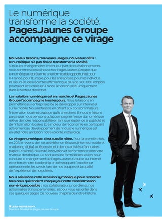 Le numérique
     transforme la société,
     PagesJaunes Groupe
     accompagne ce virage
     Nouveaux besoins, nouveaux usages, nouveaux déﬁs :
     le numérique n’a pas ﬁni de transformer la société.
     Si tous les changements créent leur part de questionnements,
     nous sommes convaincus chez PagesJaunes Groupe que
     le numérique représente une formidable opportunité pour
     la France, pour l’Europe, pour les entreprises, pour les individus.
     Plusieurs études récentes afﬁrment que plus de 300 000 emplois
     pourraient être créés en France à horizon 2015 uniquement
     dans le secteur d’Internet.
     La mutation numérique est en marche, et PagesJaunes
     Groupe l’accompagne tous les jours. Nous le faisons en
     permettant aux entreprises de se développer sur Internet et
     sur le mobile. Nous le faisons en offrant aux consommateurs
     l’information locale et pratique qu’ils cherchent. Et nous le faisons
     parce que nous pensons qu’accompagner l’essor du numérique
     relève de notre responsabilité en tant que leader de la publicité et
     de l’information locales. Être moteur de l’économie en participant
     activement au développement de l’industrie numérique est
     en effet notre ambition, notre volonté, notre force.
     Ce virage numérique, c’est aussi le nôtre. Pour la première fois,
     en 2011, le revenu de nos activités numériques (Internet, mobile et
     marketing digital) a dépassé celui de nos activités d'annuaires
     papier. Proximité, diversité, innovation et performance sont notre
     marque de fabrique. Ce sont aussi de formidables leviers pour
     conduire le changement de PagesJaunes Groupe sur Internet
     et renforcer notre leadership en développant l’excellence
     opérationnelle, les savoir-faire de nos équipes et la qualité
     de l’expérience de nos clients.
     Nous saisissons cette occasion symbolique pour remercier
     tous ceux qui rendent chaque jour cette transformation
     numérique possible : nos collaborateurs, nos clients, nos
     actionnaires et nos partenaires… et pour vous raconter dans
     ces quelques pages ce nouveau chapitre de notre histoire.


        JEAN-PIERRE REMY,
     Directeur Général de PagesJaunes Groupe

                                                        2

PJTN001_bat3.indd 2                                                          08/10/12 16:06
 