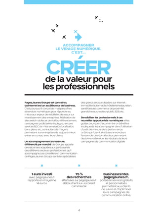 Accompagner
                                                 le virage NUMÉRIQUE,
                                                        c’est…



                                       Créer
                                       de la valeur pour
                                     les professionnels
                     PagesJaunes Groupe est convaincu                      des grands secteurs leaders sur Internet :
                     qu’Internet est un accélérateur de business.          immobilier/automobile, hôtellerie/restauration,
                     C’est pourquoi il conçoit de multiples offres         santé/beauté, commerce de proximité,
                     et services numériques pour répondre au               grands travaux, secteur public, B2B, etc.
                     mieux aux enjeux de visibilité et de retour sur
                     investissement des entreprises. Réalisation de        Sensibiliser les professionnels à ces
                     sites web/mobiles et de vidéos, référencement,        nouvelles opportunités numériques et les
                     campagnes publicitaires display, ou encore            guider pour que chacun en tire un bénéfice
                     services B2C de mise en relation, localisation,       implique de les accompagner dans l’utilisation
                     bons plans, etc., sont autant de moyens               d’outils de mesure de la performance.
                     permettant aux entreprises de toujours mieux          Le Groupe fournit ainsi à ses annonceurs
                     entrer en contact avec leurs clients.                 l’ensemble des données leur permettant
                                                                           de suivre et d’évaluer les résultats de leurs
                     Un accompagnement sur mesure,                         campagnes de communication digitale.
                     différencié par marché : le Groupe apporte
                     des réponses adaptées aux particularités
                     des différents secteurs professionnels qu’il
                     accompagne. Les conseillers en communication
                     de PagesJaunes Groupe sont des spécialistes




                           1 euro investi                       75 %                           Businesscenter.
                        avec pagesjaunes.fr                des recherches                      pagesjaunes.fr,
                       rapporte en moyenne            effectuées sur pagesjaunes.fr         portail de services gratuits
                             14 euros.                 débouchent sur un contact                 et personnalisés
                                                              commercial.                    permettant aux clients
                                                                                             de suivre et d’optimiser
                                                                                              leurs campagnes de
                                                                                             communication online.




                                                                       4

PJTN001_BAT.indd 4                                                                                                           26/09/12 18:20
 