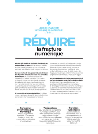 Accompagner
                                                   le virage NUMÉRIQUE,
                                                          c’est…



                                réduire
                                  la fracture
                                                   numérique
                     En tant que leader de la communication et de              d’industrie ou le réseau Échangeur, le Groupe
                     l’information locales, il est de la responsabilité        cherche à favoriser l’accès des professionnels
                     et de la volonté de PagesJaunes Groupe de                 à Internet. Soutenir les entrepreneurs dans
                     participer à la réduction de la fracture numérique.       leur apprentissage et leur maîtrise du web
                                                                               et du mobile est au cœur de la démarche de
                     Par son métier, le Groupe contribue à diminuer            PagesJaunes Groupe, notamment avec la mise
                     les disparités concernant l’accès aux nouvelles           en place de formations sur mesure en région.
                     technologies. Aux professionnels et aux
                     organisations, l’entreprise offre un conseil sur          PagesJaunes Groupe s’est également engagé
                     mesure en communication locale et digitale,               dans une réflexion sur le rôle sociétal du digital.
                     les aidant ainsi à dynamiser leur présence                Il milite, notamment auprès des instances
                     sur Internet et à optimiser leur compétitivité.           publiques et de l’écosystème Internet, pour
                     Au grand public, l’entreprise garantit un accès           le développement d’une économie numérique
                     gratuit, multicanal et sécurisé à l’information           au service de la société, des entreprises et des
                     locale, respectueux de la vie privée de chacun.           citoyens. Dessiner les contours d’une société
                                                                               numérique responsable, au bénéfice du plus
                     À travers des actions volontaristes, conduites            grand nombre, fait partie de ses combats.
                     notamment avec des partenaires institutionnels
                     comme les chambres de commerce et




                          Partenariat                            7 propositions                            Transition
                       avec Renaissance                  pour améliorer la compétitivité                  Numérique :
                          Numérique                         numérique sont formulées                       partenariat avec
                        lors du programme                 dans le Livre Blanc piloté par                l’Association pour le
                      « Rentrée 2.0 », qui vise               PagesJaunes Groupe                        Développement de
                        à équiper les écoles             et remis à la ministre déléguée             l’Économie Numérique
                      maternelles et primaires                en charge des PME, de                       (ADEN), pour initier
                           en ordinateurs.                l’Innovation et de l’Économie                    et former les TPE
                                                                   numérique.                                  à Internet.



                                                                           5

PJTN001_BAT.indd 5                                                                                                                   26/09/12 18:21
 
