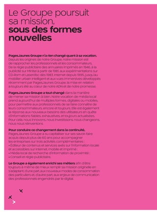 Le Groupe poursuit
     sa mission,
     sous des formes
     nouvelles
     PagesJaunes Groupe n’a rien changé quant à sa vocation.
     Depuis les origines de notre Groupe, notre mission est
     de rapprocher les professionnels et les consommateurs.
     De la régie publicitaire des annuaires imprimés en 1946, à la
     publicité sur Minitel à partir de 1981, aux expérimentations sur
     CD-Rom et Laserdisc dès 1983, Internet depuis 1995, jusqu’au
     mobilier urbain intelligent et aux vues immersives développés
     récemment par PagesJaunes Groupe, la mise en relation
     a toujours été au cœur de notre ADN et de notre promesse.
     PagesJaunes Groupe a tout changé dans la manière
     de mener sa mission à bien. Notre vocation de média local
     prend aujourd’hui de multiples formes, digitales ou mobiles,
     pour permettre aux professionnels de se faire connaître de
     leurs consommateurs, encore et toujours. Elle est également
     la réponse aux nouveaux besoins des utilisateurs en quête
     d’informations fiables, exhaustives, et toujours actualisées.
     Pour cela, nous innovons, nous investissons, nous changeons,
     nous nous réinventons.
     Pour conduire ce changement dans la continuité,
     PagesJaunes Groupe a su capitaliser sur ses savoir-faire
     acquis depuis plus de 60 ans pour accompagner
     les entreprises sur trois activités complémentaires :
     • Éditeur de contenus et services axés sur l’information locale
     et accessibles sur Internet, mobile et imprimé ;
     • Média local de recherche d’information de proximité ;
     • Conseil et régie publicitaire.
     Le Groupe a également enrichi ses métiers afin d’être
     toujours à même de mieux remplir sa mission originelle en
     s’adaptant, d’une part, aux nouveaux modes de consommation
     des particuliers et, d’autre part, aux enjeux de communication
     des professionnels engendrés par le digital.




                                                     6

PJTN001_BAT2.indd 6                                                     27/09/12 18:52
 