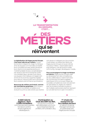 La transformation
                                                         du groupe,
                                                           c’est…

                                                                 Des
                              métiers
                                qui se
                                                   réinventent
                     La digitalisation de PagesJaunes Groupe,                sont devenus vidéastes pour les produits
                     c’est aussi celle de ses métiers. Toutes                multimédias. Les différentes filières de
                     les fonctions intègrent le virage numérique.            PagesJaunes Groupe ont aussi créé de
                     Ainsi, les équipes commerciales ont étoffé              nouveaux métiers : responsable search,
                     leurs compétences web, faisant bénéficier               ergo designer, chef de produit mobile,
                     leurs clients d’une expertise pointue en                community manager, développeur mobile…
                     marketing digital. De plus, sa spécialisation
                     par secteurs permet à l’entreprise d’offrir             Pour accompagner le virage numérique
                     une véritable valeur ajoutée à ses clients.             en interne, PagesJaunes Groupe veille
                     Les équipes informatiques ont également                 au développement des compétences
                     enrichi et structuré leur expertise digitale            de ses collaborateurs, notamment avec
                     pour être en mesure d’offrir leurs services et          de nombreuses formations digitales
                     leurs solutions, tant à l’interne qu’à l’externe.       spécifiques. Enfin, le Groupe intègre de
                                                                             nouvelles compétences via le recrutement
                     Beaucoup de métiers ont évolué, comme                   de spécialistes du digital, ses relations
                     par exemple les graphistes, dont certains               avec les écoles/universités et grâce à
                     ont acquis une double compétence en                     de multiples partenariats externes reposant
                     évoluant du print au web, tandis que d’autres           sur une démarche d’« open innovation ».




                           5 000 talents                    Participation au                      1re chaire de
                          digitaux, dont                 Club des DRH du Net,                    recherche sur
                         2 200 conseillers      qui œuvre à construire                        les médias sociaux
                     commerciaux technophiles des référentiels communs                          à Télécom École de
                        formés en continu       aux entreprises Internet                       Management lancée
                        et 500 ingénieurs/    (métiers, rémunération, etc.).                    en partenariat avec
                          développeurs.                                                        PagesJaunes Groupe.




                                                                         9

PJTN001_BAT.indd 9                                                                                                         26/09/12 18:36
 
