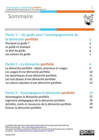 Accompagner la démarche portfolio
Sommaire
2
Partie 1 – Un guide pour l'accompagnement de
la démarche portfolio
Pourquoi ce guide ?
Le guide en pratique
Le plan du guide
Les auteurs du guide
Partie 2 – La démarche portfolio
La démarche portfolio : objets, processus et usages
Les usages d'une démarche portfolio
Les dynamiques d'une démarche portfolio
Les huit phases d'une démarche portfolio
Les valeurs ajoutées d'une démarche portfolio
Partie 3 – Accompagner la démarche portfolio
Accompagner la démarche portfolio
Ingénierie pédagogique de la démarche portfolio
Activités, outils et ressources de la démarche portfolio
Évaluer la démarche portfolio
3
4
5
6
7
8
9
10
11
12
13
14
15
16
18
19
Le présent document est un opuscule de découverte de l'ouvrage augmenté publié aux
éditions Qui plus Est : http://www.editionsquiplusest.com
Les auteurs et l'éditeur autorisent la diffusion de cet opuscule de découverte sous conditions
de licence : http://creativecommons.org/licenses/by-nc-nd/3.0/fr/
Janvier 2013
Philippe-Didier Gauthier et Maxime Pollet (2013). Paris : Editions Qui Plus Est
 