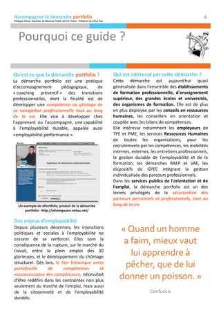Accompagner la démarche portfolio
Pourquoi ce guide ?
4
Qu'est ce que la démarche portfolio ?
La démarche portfolio est une pratique
d’accompagnement pédagogique, de
« coaching préventif » des transitions
professionnelles, dont la finalité est de
développer une compétence au pilotage de
sa navigation professionnelle tout au long
de la vie. Elle vise à développer chez
l'apprenant ou l'accompagné, une capabilité
à l'employabilité durable, appelée aussi
«employabilité-performance ».
Des enjeux d'employabilité
Depuis plusieurs décennies, les injonctions
politiques et sociales à l'employabilité ne
cessent de se renforcer. Elles sont la
conséquence de la rupture, sur le marché du
travail, entre le plein emploi des 30
glorieuses, et le développement du chômage
structurel. Dès lors, le lien historique entre
portefeuille de compétences et
reconnaissance des compétences, nécessitait
d'être redéfini dans les contraintes non plus
seulement du marché de l'emploi, mais aussi
de la citoyenneté et de l'employabilité
durable.
Qui est intéressé par cette démarche ?
Cette démarche est aujourd'hui quasi
généralisée dans l'ensemble des établissements
de formation professionnelle, d'enseignement
supérieur, des grandes écoles et universités,
des organismes de formation. Elle est de plus
en plus déployée par les conseils en ressources
humaines, les conseillers en orientation et
couplée avec les bilans de compétences.
Elle intéresse notamment les employeurs de
TPE et PME, les services Ressources Humaines
de toutes les organisations, pour les
recrutements par les compétences, les mobilités
internes, externes, les entretiens professionnels,
la gestion durable de l'employabilité et de la
formation, les démarches RAEP et VAE, les
dispositifs de GPEC intégrant la gestion
individualisée des parcours professionnels.
Dans les services publics de l'orientation et de
l'emploi, la démarche portfolio est un des
leviers privilégiés de la sécurisation des
parcours personnels et professionnels, tout au
long de la vie.
« Quand un homme
a faim, mieux vaut
lui apprendre à
pêcher, que de lui
donner un poisson. »
Confucius
Un exemple de ePortfolio, produit de la démarche
portfolio : http://olivierguyon.netau.net/
Philippe-Didier Gauthier et Maxime Pollet (2013). Paris : Editions Qui Plus Est
 