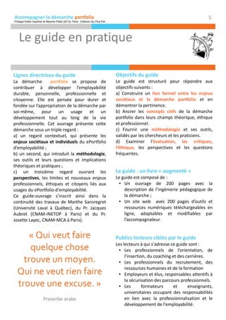 Accompagner la démarche portfolio
Lignes directrices du guide
La démarche portfolio se propose de
contribuer à développer l’employabilité
durable, personnelle, professionnelle et
citoyenne. Elle est pensée pour durer et
fondée sur l’appropriation de la démarche par
soi-même, pour un usage et un
développement tout au long de la vie
professionnelle. Cet ouvrage présente cette
démarche sous un triple regard :
a) un regard contextuel, qui présente les
enjeux sociétaux et individuels du ePortfolio
d’employabilité ;
b) un second, qui introduit la méthodologie,
ses outils et leurs questions et implications
théoriques et pratiques ;
c) un troisième regard ouvrant les
perspectives, les limites et nouveaux enjeux
professionnels, éthiques et citoyens liés aux
usages du ePortfolio d'employabilité.
Ce guide-ouvrage s’inscrit ainsi dans la
continuité des travaux de Marthe Sansregret
(Université Laval à Québec), du Pr. Jacques
Aubret (CNAM-INETOP à Paris) et du Pr.
Josette Layec, CNAM-MCA à Paris).
Publics lecteurs ciblés par le guide
Les lecteurs à qui s'adresse ce guide sont :
● Les professionnels de l’orientation, de
l’insertion, du coaching et des carrières.
● Les professionnels du recrutement, des
ressources humaines et de la formation
● Employeurs et élus, responsables attentifs à
la sécurisation des parcours professionnels.
● Les formateurs et enseignants,
universitaires occupant des responsabilités
en lien avec la professionnalisation et le
développement de l'employabilité.
Le guide en pratique
5
Le guide : un livre « augmenté »
Le guide est composé de :
● Un ouvrage de 200 pages avec la
description de l’ingénierie pédagogique de
la démarche ;
● Un site web avec 200 pages d’outils et
ressources numériques téléchargeables en
ligne, adaptables et modifiables par
l’accompagnateur.
Objectifs du guide
Le guide est structuré pour répondre aux
objectifs suivants :
a) Construire un lien formel entre les enjeux
sociétaux et la démarche portfolio et en
démontrer la pertinence.
b) Ancrer les concepts clefs de la démarche
portfolio dans leurs champs théorique, éthique
et professionnel.
c) Fournir une méthodologie et ses outils,
validés par les chercheurs et les praticiens.
d) Examiner l'évaluation, les critiques,
l’éthique, les perspectives et les questions
fréquentes.
« Qui veut faire
quelque chose
trouve un moyen.
Qui ne veut rien faire
trouve une excuse. »
Proverbe arabe
Philippe-Didier Gauthier et Maxime Pollet (2013). Paris : Editions Qui Plus Est
 
