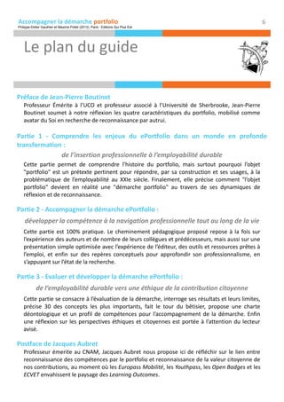 Accompagner la démarche portfolio
Préface de Jean-Pierre Boutinet
Professeur Émérite à l’UCO et professeur associé à l’Université de Sherbrooke, Jean-Pierre
Boutinet soumet à notre réflexion les quatre caractéristiques du portfolio, mobilisé comme
avatar du Soi en recherche de reconnaissance par autrui.
Partie 1 - Comprendre les enjeux du ePortfolio dans un monde en profonde
transformation :
de l’insertion professionnelle à l’employabilité durable
Cette partie permet de comprendre l’histoire du portfolio, mais surtout pourquoi l’objet
"portfolio" est un prétexte pertinent pour répondre, par sa construction et ses usages, à la
problématique de l’employabilité au XXIe siècle. Finalement, elle précise comment "l’objet
portfolio" devient en réalité une "démarche portfolio" au travers de ses dynamiques de
réflexion et de reconnaissance.
Partie 2 - Accompagner la démarche ePortfolio :
développer la compétence à la navigation professionnelle tout au long de la vie
Cette partie est 100% pratique. Le cheminement pédagogique proposé repose à la fois sur
l’expérience des auteurs et de nombre de leurs collègues et prédécesseurs, mais aussi sur une
présentation simple optimisée avec l’expérience de l’éditeur, des outils et ressources prêtes à
l’emploi, et enfin sur des repères conceptuels pour approfondir son professionnalisme, en
s’appuyant sur l’état de la recherche.
Partie 3 - Evaluer et développer la démarche ePortfolio :
de l’employabilité durable vers une éthique de la contribution citoyenne
Cette partie se consacre à l’évaluation de la démarche, interroge ses résultats et leurs limites,
précise 30 des concepts les plus importants, fait le tour du bêtisier, propose une charte
déontologique et un profil de compétences pour l’accompagnement de la démarche. Enfin
une réflexion sur les perspectives éthiques et citoyennes est portée à l’attention du lecteur
avisé.
Postface de Jacques Aubret
Professeur émerite au CNAM, Jacques Aubret nous propose ici de réfléchir sur le lien entre
reconnaissance des compétences par le portfolio et reconnaissance de la valeur citoyenne de
nos contributions, au moment où les Europass Mobilité, les Youthpass, les Open Badges et les
ECVET envahissent le paysage des Learning Outcomes.
Le plan du guide
6
Philippe-Didier Gauthier et Maxime Pollet (2013). Paris : Editions Qui Plus Est
 