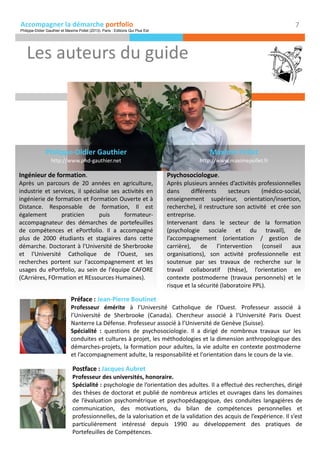 Accompagner la démarche portfolio
Les auteurs du guide
Préface : Jean-Pierre Boutinet
Professeur émérite à l’Université Catholique de l’Ouest. Professeur associé à
l’Université de Sherbrooke (Canada). Chercheur associé à l’Université Paris Ouest
Nanterre La Défense. Professeur associé à l’Université de Genève (Suisse).
Spécialité : questions de psychosociologie. Il a dirigé de nombreux travaux sur les
conduites et cultures à projet, les méthodologies et la dimension anthropologique des
démarches-projets, la formation pour adultes, la vie adulte en contexte postmoderne
et l’accompagnement adulte, la responsabilité et l'orientation dans le cours de la vie.
Postface : Jacques Aubret
Professeur des universités, honoraire.
Spécialité : psychologie de l’orientation des adultes. Il a effectué des recherches, dirigé
des thèses de doctorat et publié de nombreux articles et ouvrages dans les domaines
de l’évaluation psychométrique et psychopédagogique, des conduites langagières de
communication, des motivations, du bilan de compétences personnelles et
professionnelles, de la valorisation et de la validation des acquis de l’expérience. Il s’est
particulièrement intéressé depuis 1990 au développement des pratiques de
Portefeuilles de Compétences.
7
Philippe-Didier Gauthier
http://www.phd-gauthier.net
Ingénieur de formation.
Après un parcours de 20 années en agriculture,
industrie et services, il spécialise ses activités en
ingénierie de formation et Formation Ouverte et à
Distance. Responsable de formation, Il est
également praticien puis formateur-
accompagnateur des démarches de portefeuilles
de compétences et ePortfolio. Il a accompagné
plus de 2000 étudiants et stagiaires dans cette
démarche. Doctorant à l'Université de Sherbrooke
et l'Université Catholique de l'Ouest, ses
recherches portent sur l'accompagnement et les
usages du ePortfolio, au sein de l'équipe CAFORE
(CArrières, FOrmation et REssources Humaines).
Maxime Pollet
http://www.maximepollet.fr
Psychosociologue.
Après plusieurs années d’activités professionnelles
dans différents secteurs (médico-social,
enseignement supérieur, orientation/insertion,
recherche), il restructure son activité et crée son
entreprise.
Intervenant dans le secteur de la formation
(psychologie sociale et du travail), de
l’accompagnement (orientation / gestion de
carrière), de l’intervention (conseil aux
organisations), son activité professionnelle est
soutenue par ses travaux de recherche sur le
travail collaboratif (thèse), l’orientation en
contexte postmoderne (travaux personnels) et le
risque et la sécurité (laboratoire PPL).
Philippe-Didier Gauthier et Maxime Pollet (2013). Paris : Editions Qui Plus Est
 
