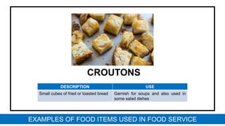 CROUTONS
DESCRIPTION USE
Small cubes of fried or toasted bread Garnish for soups and also used in
some salad dishes
EXAMPLES OF FOOD ITEMS USED IN FOOD SERVICE
 