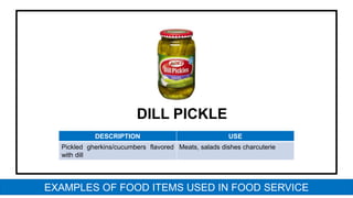 DILL PICKLE
DESCRIPTION USE
Pickled gherkins/cucumbers flavored
with dill
Meats, salads dishes charcuterie
EXAMPLES OF FOOD ITEMS USED IN FOOD SERVICE
 