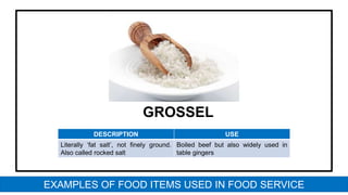 GROSSEL
DESCRIPTION USE
Literally ‘fat salt’, not finely ground.
Also called rocked salt
Boiled beef but also widely used in
table gingers
EXAMPLES OF FOOD ITEMS USED IN FOOD SERVICE
 