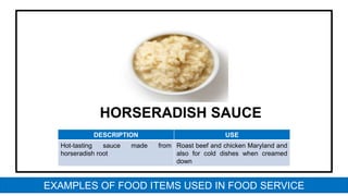 HORSERADISH SAUCE
DESCRIPTION USE
Hot-tasting sauce made from
horseradish root
Roast beef and chicken Maryland and
also for cold dishes when creamed
down
EXAMPLES OF FOOD ITEMS USED IN FOOD SERVICE
 