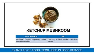 KETCHUP MUSHROOM
DESCRIPTION USE
Old-style English proprietary sauce
now seldom seen.
Flavoring in lamb cookery ad other
dishes
EXAMPLES OF FOOD ITEMS USED IN FOOD SERVICE
 