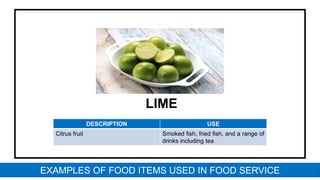 LIME
DESCRIPTION USE
Citrus fruit Smoked fish, fried fish, and a range of
drinks including tea
EXAMPLES OF FOOD ITEMS USED IN FOOD SERVICE
 