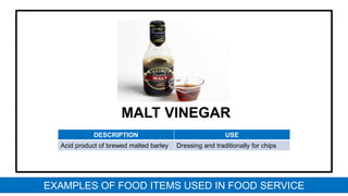 MALT VINEGAR
DESCRIPTION USE
Acid product of brewed malted barley Dressing and traditionally for chips
EXAMPLES OF FOOD ITEMS USED IN FOOD SERVICE
 
