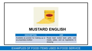 MUSTARD ENGLISH
DESCRIPTION USE
Available as powder for making up or
as proprietary bottled
Roast beef, boiled beef, grills, cold
meats, pates, and as ingredients in
dressing
EXAMPLES OF FOOD ITEMS USED IN FOOD SERVICE
 