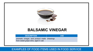 BALSAMIC VINEGAR
DESCRIPTION USE
aromatic vinegar, acid product made
from sweet grape wine, aged in oak
dressings
EXAMPLES OF FOOD ITEMS USED IN FOOD SERVICE
 