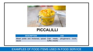 PICCALILLI
DESCRIPTION USE
Mixed pickle and thickened, spiced
sauce
Cold meats, ploughman’s lunch,
buffet, snacks
EXAMPLES OF FOOD ITEMS USED IN FOOD SERVICE
 