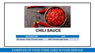 CHILI SAUCE
DESCRIPTION USE
Hot sauce, mostly Chinese made With Chinese-style foods
EXAMPLES OF FOOD ITEMS USED IN FOOD SERVICE
 