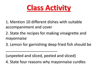 Class Activity
1. Mention 10 different dishes with suitable
accompaniment and cover
2. State the recipes for making vinaigrette and
mayonnaise
3. Lemon for garnishing deep fried fish should be
________________________
(unpeeled and sliced, peeled and sliced)
4. State four reasons why mayonnaise curdles
 