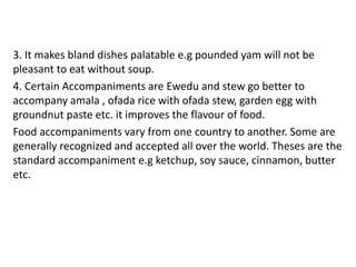 3. It makes bland dishes palatable e.g pounded yam will not be
pleasant to eat without soup.
4. Certain Accompaniments are Ewedu and stew go better to
accompany amala , ofada rice with ofada stew, garden egg with
groundnut paste etc. it improves the flavour of food.
Food accompaniments vary from one country to another. Some are
generally recognized and accepted all over the world. Theses are the
standard accompaniment e.g ketchup, soy sauce, cinnamon, butter
etc.
 