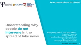 Understanding why
people do not
intervene in the
spread of fake news
Heng Hong TANa,b, Loo Seng NEOa,c,
and Xingyu CHENa
aHome Team Behavioural Sciences Centre,
bNgee Ann Polytechnic,
cNanyang Technological University
Poster presentation at 2019 ACCOP
Accurate as of 19 June 2019 1
 