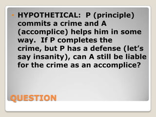 • HYPOTHETICAL: P (principle)
  commits a crime and A
  (accomplice) helps him in some
  way. If P completes the
  crime, but P has a defense (let’s
  say insanity), can A still be liable
  for the crime as an accomplice?



QUESTION
 