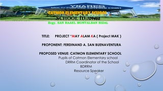 III. PRODUCTION
TITLE: PROJECT “MAY ALAM KA ( Project MAK )
PROPONENT: FERDINAND A. SAN BUENAVENTURA
PROPOSED VENUE: CATMON ELEMENTARY SCHOOL
Pupils of Catmon Elementary school
DRRM Coordinator of the School
BDRRM
Resource Speaker
CATMON ELEMENTARY SCHOOL
SCHOOL ID:109465
Brgy. SAN RAAEL MONTALBAN RIZAL
 