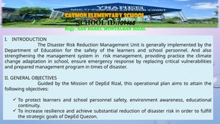 I. INTRODUCTION
The Disaster Risk Reduction Management Unit is generally implemented by the
Department of Education for the safety of the learners and school personnel. And also
strengthening the management system in risk management, providing practice the climate
change adaptation in school, ensure emergency response by replacing critical vulnerabilities
and prepared management program in times of disaster.
II. GENERAL OBJECTIVES
Guided by the Mission of DepEd Rizal, this operational plan aims to attain the
following objectives:
 To protect learners and school personnel safety, environment awareness, educational
continuity.
 To increase resilience and achieve substantial reduction of disaster risk in order to fulfill
the strategic goals of DepEd Quezon.
CATMON ELEMENTARY SCHOOL
SCHOOL ID:109465
Brgy. SAN RAAEL MONTALBAN RIZAL
 