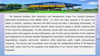 III. PRODUCTION
The National Disaster Risk Reduction and Management Urges The conduct Quarterly
Nationwide Simultaneous Drill (NSED 2025) . In which the main purpose is To ensure the
safety of parents, students, teachers and staff during and after a damaging earthquake; To
help school administrators and their disaster action groups to design a specific response plan
of the school for earthquakes; To train teachers, school staff and students on how to practice
proper action and response during earthquakes; and To test various elements of the response
plan designed by the School Disaster Management Committee (SDMC)and promote earthquake
preparedness towards community resilience while observing public health precautionary
measures. The activity was successfully done through the collaborative efforts of all Teachers
and Staff, pupils and thru the guidance and leadership of our School Head Mrs.Madonna C.
Evangelio.
CATMON ELEMENTARY SCHOOL
SCHOOL ID:109465
Brgy. SAN RAAEL MONTALBAN RIZAL
 