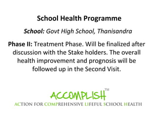 School Health Programme
School: Govt High School, Thanisandra
Phase II: Treatment Phase. Will be finalized after
discussion with the Stake holders. The overall
health improvement and prognosis will be
followed up in the Second Visit.

 