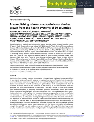International Journal for Quality in Health Care, 2017, 29(6), 880–886
doi: 10.1093/intqhc/mzx122
Advance Access Publication Date: 20 September 2017
Perspectives on Quality
Perspectives on Quality
Accomplishing reform: successful case studies
drawn from the health systems of 60 countries
JEFFREY BRAITHWAITE1
, RUSSELL MANNION2
,
YUKIHIRO MATSUYAMA3
, PAUL SHEKELLE4,5
, STUART WHITTAKER6,7
,
SAMIR AL-ADAWI8
, KRISTIANA LUDLOW1
, WENDY JAMES1
, HSUEN
P TING1
, JESSICA HERKES1
, LOUISE A. ELLIS1
, KATE CHURRUCA1
,
WENDY NICKLIN9
, and CLIFFORD HUGHES1,9
1
Centre for Healthcare Resilience and Implementation Science, Australian Institute of Health Innovation, Level 6,
75 Talavera Road, Macquarie University, Sydney, NSW 2109, Australia, 2
Health Services Management Centre,
University of Birmingham, Edgbaston, Birmingham B15 2TT, England, 3
The Canon Institute for Global Studies, 11th
Floor, ShinMarunouchi Building, 5-1 Marunouchi 1-chome, Chiyoda-ku, Tokyo 100-6511, Japan, 4
Division of
General Internal Medicine, West Los Angeles Veterans Affairs Medical Center, 11301 Wilshire Blvd, Los Angeles,
CA 90073, USA, 5
Division of General Internal Medicine, University of California, 911 Broxton Plaza, Los Angeles, CA
90095, USA, 6
School of Public Health and Medicine, Faculty of Health Sciences, University of Cape Town,
Observatory, 7925, South Africa, 7
School of Health Systems and Public Health, Faculty of Health Sciences,
University of Pretoria, Lynnwood Rd, Hatﬁeld, Pretoria, 0002, South Africa, 8
College of Medicine, Sultan Qaboos
University, Al Khoudh, Muscat 123, Oman, and 9
International Society for Quality in Health Care (ISQua), 4th Floor,
Huguenot House, 35-38 St Stephens Green, Dublin 2, D02 NY63, Ireland
Address reprint requests to: Jeffrey Braithwaite, Centre for Healthcare Resilience and Implementation Science,
Australian Institute of Health Innovation, Level 6, 75 Talavera Road, Macquarie University, NSW 2109, Australia.
Tel: +61 414 812 579; Fax: +61 298 502 499; E-mail: jeffrey.braithwaite@mq.edu.au
Editorial Decision 17 August 2017; Accepted 31 August 2017
Abstract
Healthcare reform typically involves orchestrating a policy change, mediated through some form
of operational, systems, ﬁnancial, process or practice intervention. The aim is to improve the
ways in which care is delivered to patients. In our book ‘Health Systems Improvement Across the
Globe: Success Stories from 60 Countries’, we gathered case-study accomplishments from 60
countries. A unique feature of the collection is the diversity of included countries, from the
wealthiest and most politically stable such as Japan, Qatar and Canada, to some of the poorest,
most densely populated or politically challenged, including Afghanistan, Guinea and Nigeria.
Despite constraints faced by health reformers everywhere, every country was able to share a story
of accomplishment—deﬁning how their case example was managed, what services were affected
and ultimately how patients, staff, or the system overall, beneﬁted. The reform themes ranged
from those relating to policy, care coverage and governance; to quality, standards, accreditation
and regulation; to the organization of care; to safety, workforce and resources; to technology and
IT; through to practical ways in which stakeholders forged collaborations and partnerships to
achieve mutual aims. Common factors linked to success included the ‘acorn-to-oak tree’ principle
(a small scale initiative can lead to system-wide reforms); the ‘data-to-information-to-intelligence’
principle (the role of IT and data are becoming more critical for delivering efﬁcient and appropriate
care, but must be converted into useful intelligence); the ‘many-hands’ principle (concerted action
© The Author 2017. Published by Oxford University Press in association with the International Society for Quality in Health Care. 880
This is an Open Access article distributed under the terms of the Creative Commons Attribution-NonCommercial-NoDerivs licence (http://creativecommons.org/licenses/by-
nc-nd/4.0/), which permits non-commercial reproduction and distribution of the work, in any medium, provided the original work is not altered or transformed in any way,
and that the work is properly cited. For commercial re-use, please contact journals.permissions@oup.com
 