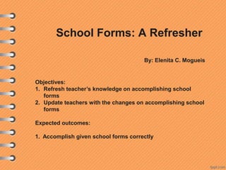 School Forms: A Refresher
By: Elenita C. Mogueis

Objectives:
1. Refresh teacher’s knowledge on accomplishing school
forms
2. Update teachers with the changes on accomplishing school
forms
Expected outcomes:
1. Accomplish given school forms correctly

 