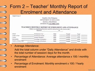 Form 2 – Teacher’ Monthly Report of
Enrolment and Attendance

• Average Attendance:
Add the total column under “Daily Attendance” and divide with
the total number of session/ days for the month.
• Percentage of Attendance: Average attendance x 100 / monthly
enrolment
• Percentage of Enrolment: Monthly enrolment x 100 / Yearly
enrolment

 