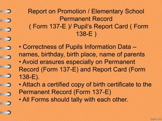 Report on Promotion / Elementary School
Permanent Record
( Form 137-E )/ Pupil’s Report Card ( Form
138-E )
• Correctness of Pupils Information Data –
names, birthday, birth place, name of parents
• Avoid erasures especially on Permanent
Record (Form 137-E) and Report Card (Form
138-E).
• Attach a certified copy of birth certificate to the
Permanent Record (Form 137-E)
• All Forms should tally with each other.

 