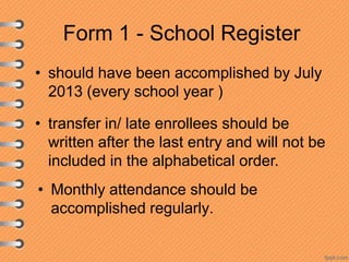 Form 1 - School Register
• should have been accomplished by July
2013 (every school year )
• transfer in/ late enrollees should be
written after the last entry and will not be
included in the alphabetical order.
• Monthly attendance should be
accomplished regularly.

 